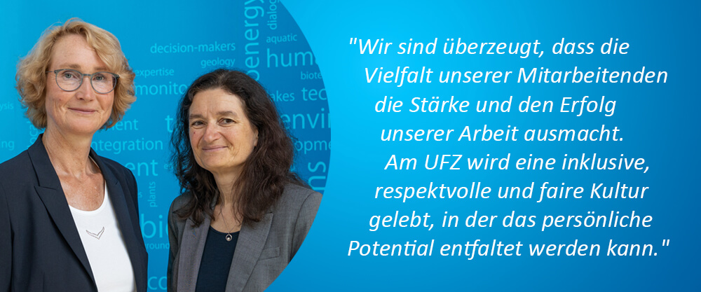 Gesch&auml;ftsf&uuml;hrung (Prof. Dr. Katrin B&ouml;hning-Gaese, Wissenschaftliche Gesch&auml;ftsf&uuml;hrerin & Dr. Sabine K&ouml;nig, Administrative Gesch&auml;ftsf&uuml;hrerin); Zitat: "Wir sind &uuml;berzeugt, dass die Vielfalt unserer Mitarbeitenden die St&auml;rke und den Erfolg unserer Arbeit ausmacht. Am UFZ wird eine inklusive, respektvolle und faire Kultur gelebt, in der das pers&ouml;nliche Potential entfaltet werden kann.""