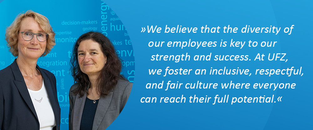 Director (Prof. Dr. Katrin B&ouml;hning-Gaese, Scientific Director & Dr. Sabine K&ouml;nig, Administrative Director); Quote: "We believe that the diversity of our employees is key to our strength and success. At UFZ, we foster an inclusive, respectful, and fair culture where everyone can reach their full potential."